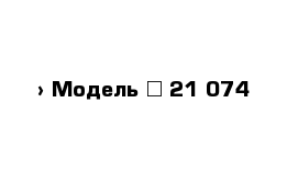  › Модель ­ 21 074